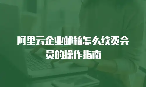阿里云企业邮箱怎么续费会员的操作指南