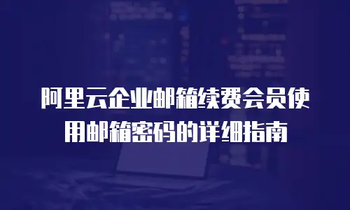 阿里云企业邮箱续费会员使用邮箱密码的详细指南