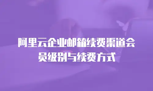 阿里云企业邮箱续费渠道会员级别与续费方式