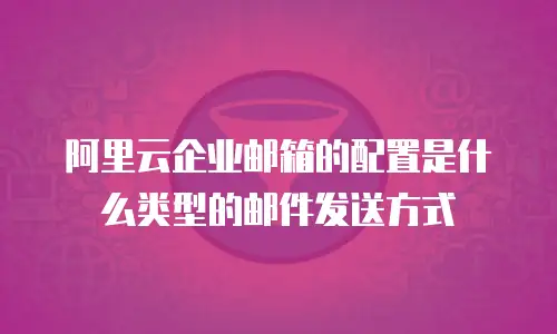 阿里云企业邮箱的配置是什么类型的邮件发送方式
