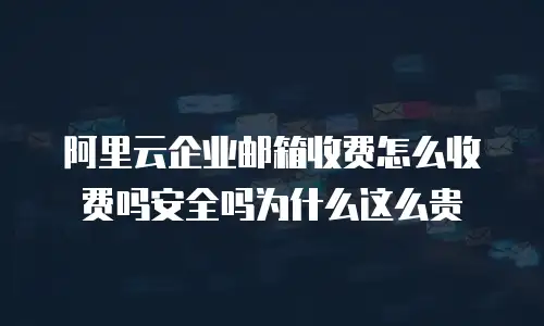 阿里云企业邮箱收费怎么收费吗安全吗为什么这么贵