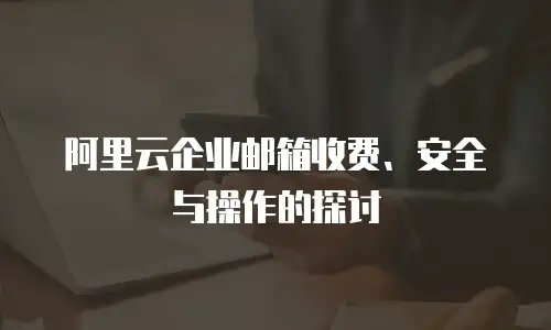 阿里云企业邮箱收费、安全与操作的探讨