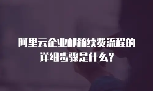 阿里云企业邮箱续费流程的详细步骤是什么？