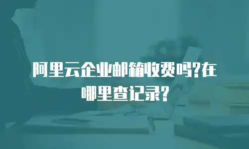 阿里云企业邮箱收费吗?在哪里查记录?