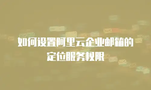  如何设置阿里云企业邮箱的定位服务权限