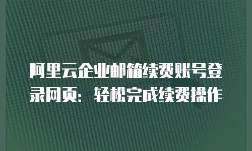阿里云企业邮箱续费账号登录网页：轻松完成续费操作
