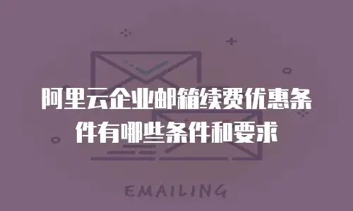 阿里云企业邮箱续费优惠条件有哪些条件和要求