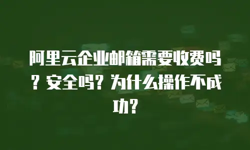 阿里云企业邮箱需要收费吗？安全吗？为什么操作不成功？