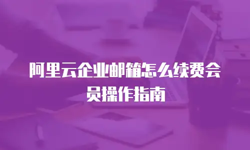 阿里云企业邮箱怎么续费会员操作指南