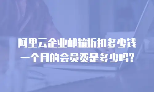 阿里云企业邮箱折扣多少钱一个月的会员费是多少吗？