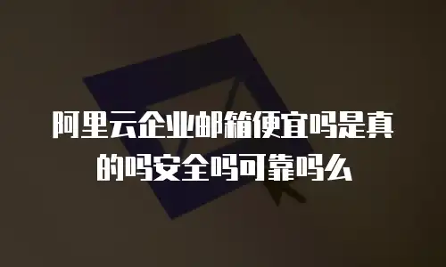 阿里云企业邮箱便宜吗是真的吗安全吗可靠吗么