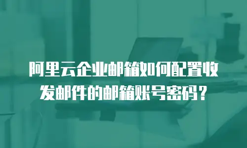 阿里云企业邮箱如何配置收发邮件的邮箱账号密码？