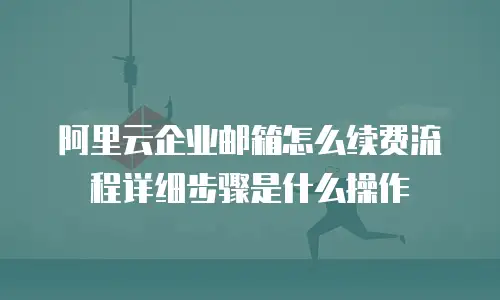 阿里云企业邮箱怎么续费流程详细步骤是什么操作