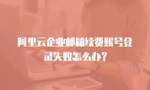 阿里云企业邮箱续费账号登录失败怎么办?