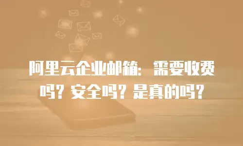阿里云企业邮箱：需要收费吗？安全吗？是真的吗？