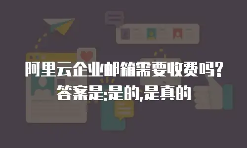 阿里云企业邮箱需要收费吗?答案是:是的,是真的