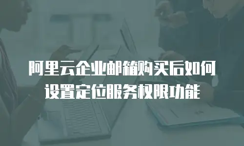 阿里云企业邮箱购买后如何设置定位服务权限功能