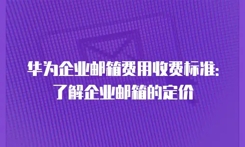 华为企业邮箱费用收费标准：了解企业邮箱的定价