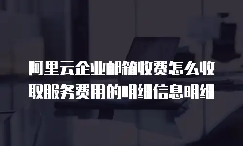 阿里云企业邮箱收费怎么收取服务费用的明细信息明细