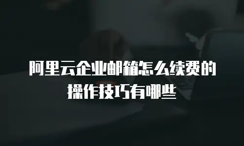 阿里云企业邮箱怎么续费的操作技巧有哪些