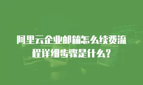 阿里云企业邮箱怎么续费流程详细步骤是什么？