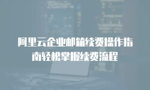 阿里云企业邮箱续费操作指南轻松掌握续费流程