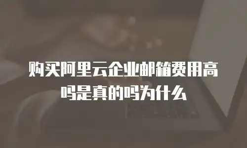 购买阿里云企业邮箱费用高吗是真的吗为什么
