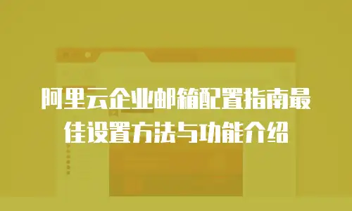 阿里云企业邮箱配置指南最佳设置方法与功能介绍