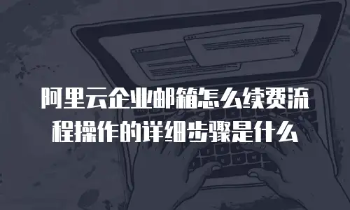 阿里云企业邮箱怎么续费流程操作的详细步骤是什么