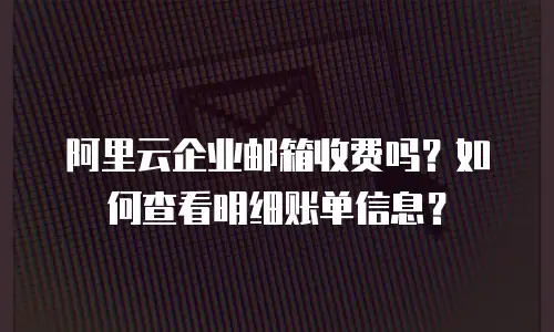 阿里云企业邮箱收费吗？如何查看明细账单信息？