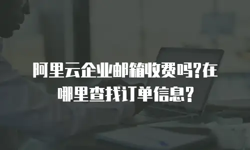 阿里云企业邮箱收费吗?在哪里查找订单信息?