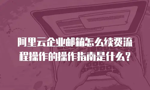 阿里云企业邮箱怎么续费流程操作的操作指南是什么?
