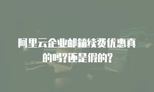 阿里云企业邮箱续费优惠真的吗?还是假的?