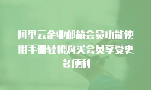 阿里云企业邮箱会员功能使用手册轻松购买会员享受更多便利