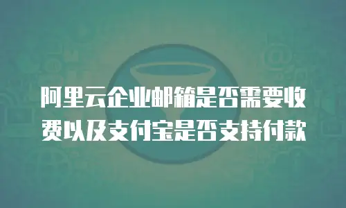 阿里云企业邮箱是否需要收费以及支付宝是否支持付款