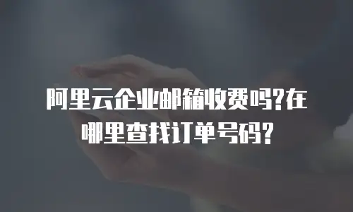 阿里云企业邮箱收费吗?在哪里查找订单号码?