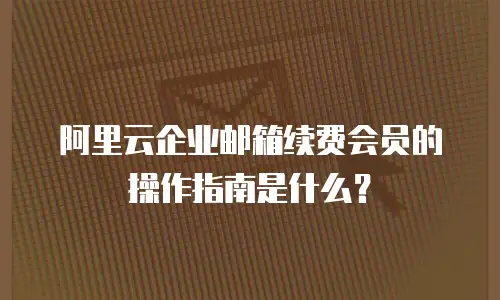 阿里云企业邮箱续费会员的操作指南是什么？