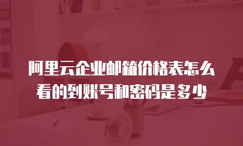 阿里云企业邮箱价格表怎么看的到账号和密码是多少
