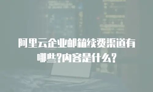阿里云企业邮箱续费渠道有哪些?内容是什么?