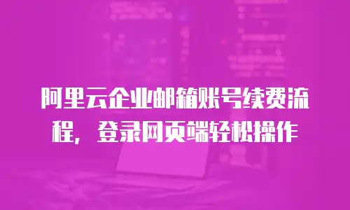 阿里云企业邮箱账号续费流程,登录网页端轻松操作