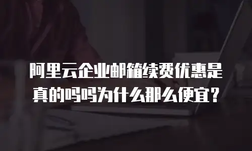 阿里云企业邮箱续费优惠是真的吗吗为什么那么便宜？