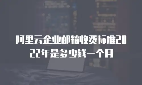 阿里云企业邮箱收费标准2022年是多少钱一个月