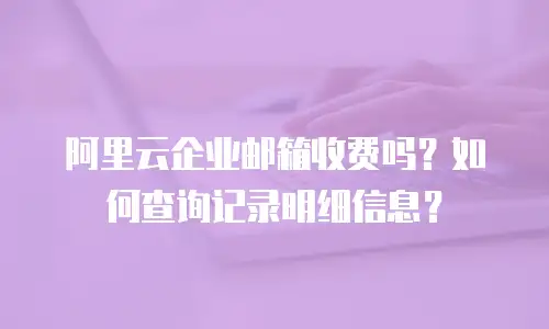 阿里云企业邮箱收费吗？如何查询记录明细信息？