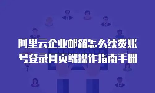 阿里云企业邮箱怎么续费账号登录网页端操作指南手册