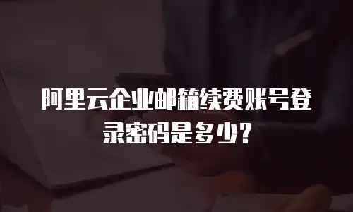 阿里云企业邮箱续费账号登录密码是多少?