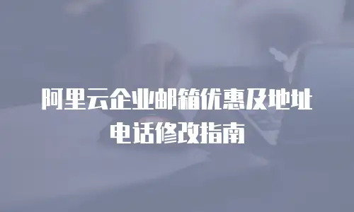 阿里云企业邮箱优惠及地址电话修改指南