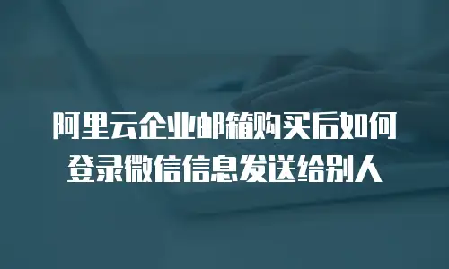 阿里云企业邮箱购买后如何登录微信信息发送给别人