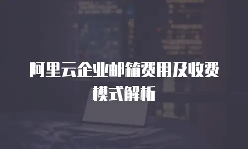 阿里云企业邮箱费用及收费模式解析