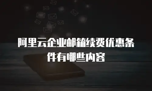 阿里云企业邮箱续费优惠条件有哪些内容
