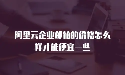 阿里云企业邮箱的价格怎么样才能便宜一些